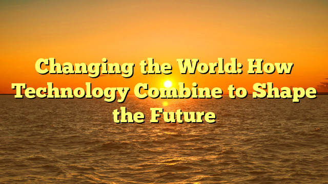 Changing the World: How Technology Combine to Shape the Future