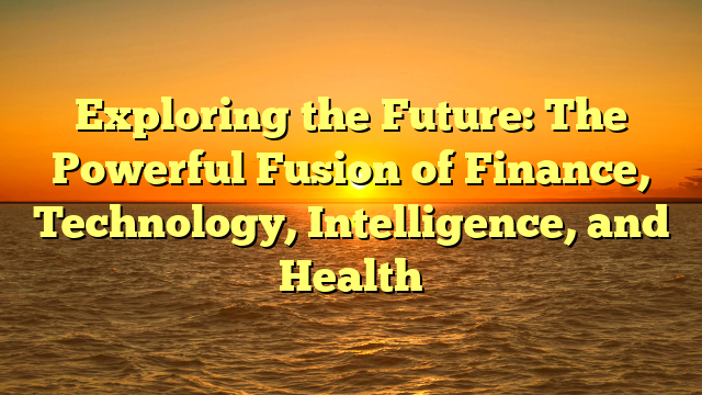 Exploring the Future: The Powerful Fusion of Finance, Technology, Intelligence, and Health