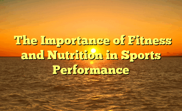 ﻿The Importance of Fitness and Nutrition in Sports Performance