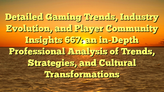Detailed Gaming Trends, Industry Evolution, and Player Community Insights 667: an in-Depth Professional Analysis of Trends, Strategies, and Cultural Transformations