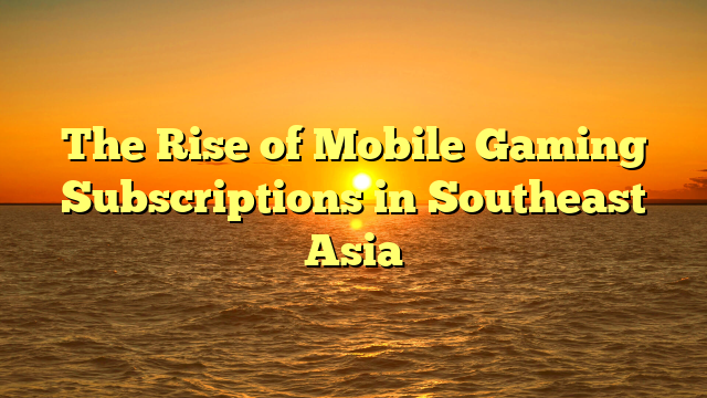 The Rise of Mobile Gaming Subscriptions in Southeast Asia