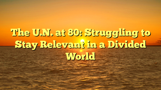 The U.N. at 80: Struggling to Stay Relevant in a Divided World