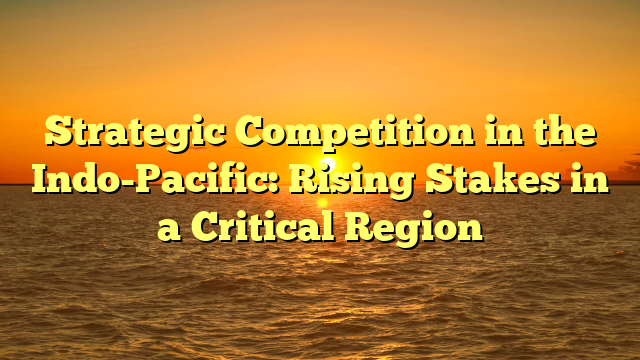 Strategic Competition in the Indo-Pacific: Rising Stakes in a Critical Region