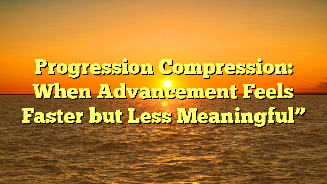 Progression Compression: When Advancement Feels Faster but Less Meaningful”
